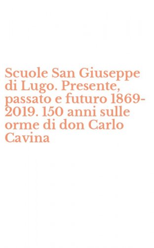 Scuole San Giuseppe di Lugo. Presente, passato e futuro 1869-2019. 150 anni sulle orme di don Carlo Cavina