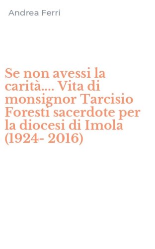 Se non avessi la carit&agrave;.... Vita di monsignor Tarcisio Foresti sacerdote per la diocesi di Imola (1924-2016)
