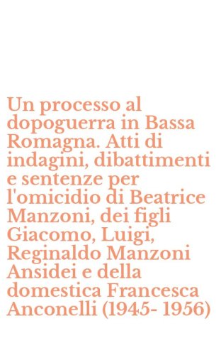 Un processo al dopoguerra in Bassa Romagna. Atti di indagini, dibattimenti e sentenze per l'omicidio di Beatrice Manzoni, dei figli Giacomo, Luigi, Reginaldo Manzoni Ansidei e della domestica Francesca Anconelli (1945-1956)