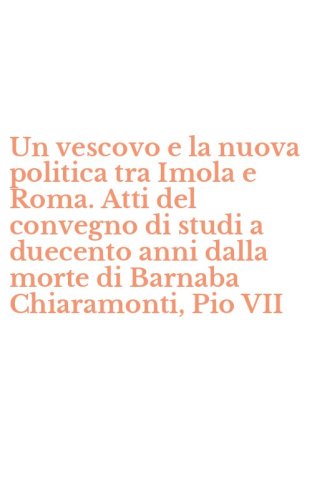 Un vescovo e la nuova politica tra Imola e Roma. Atti del convegno di studi a duecento anni dalla morte di Barnaba Chiaramonti, Pio VII