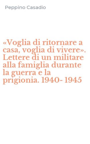 &laquo;Voglia di ritornare a casa, voglia di vivere&raquo;. Lettere di un militare alla famiglia durante la guerra e la prigionia. 1940-1945