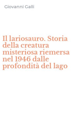 Il lariosauro. Storia della creatura misteriosa riemersa nel 1946 dalle profondit&agrave; del lago