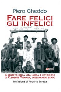 Fare felici gli infelici. Il segreto della vita lunga e vittoriosa di Clemente Vismara, missionario beato - IL SEGRETO DELLA VITA LUNGA E VITTORIOSA DI CLEMENTE VISMARA, MISSIONARIO BEATO