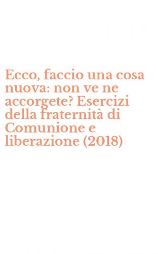 Ecco, faccio una cosa nuova: non ve ne accorgete? Esercizi della fraternit&agrave; di Comunione e liberazione (2018)