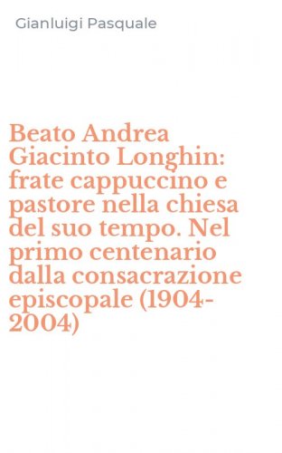 Beato Andrea Giacinto Longhin: frate cappuccino e pastore nella chiesa del suo tempo. Nel primo centenario dalla consacrazione episcopale (1904-2004)
