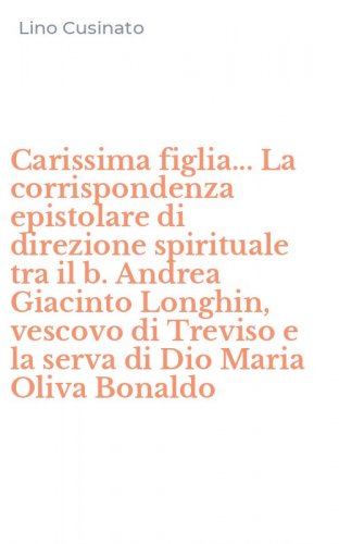Carissima figlia... La corrispondenza epistolare di direzione spirituale tra il b. Andrea Giacinto Longhin, vescovo di Treviso e la serva di Dio Maria Oliva Bonaldo