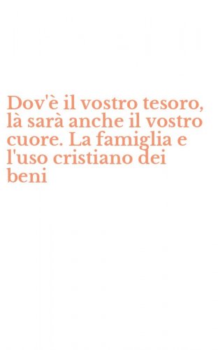 Dov'&egrave; il vostro tesoro, l&agrave; sar&agrave; anche il vostro cuore. La famiglia e l'uso cristiano dei beni