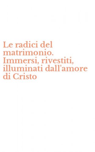 Le radici del matrimonio. Immersi, rivestiti, illuminati dall'amore di Cristo