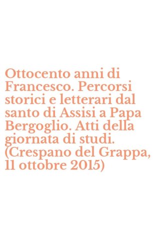 Ottocento anni di Francesco. Percorsi storici e letterari dal santo di Assisi a Papa Bergoglio. Atti della giornata di studi. (Crespano del Grappa, 11 ottobre 2015)