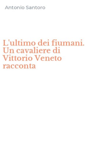 L'ultimo dei fiumani. Un cavaliere di Vittorio Veneto racconta