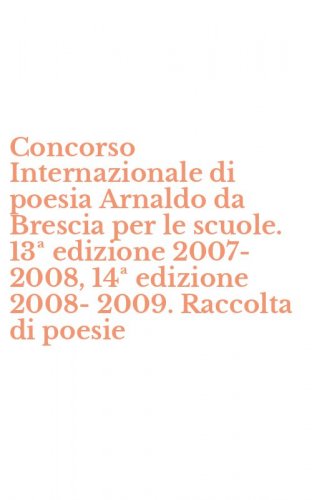 Concorso Internazionale di poesia Arnaldo da Brescia per le scuole. 13&ordf; edizione 2007-2008, 14&ordf; edizione 2008-2009. Raccolta di poesie