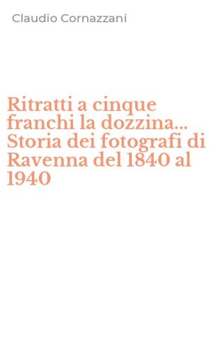 Ritratti a cinque franchi la dozzina... Storia dei fotografi di Ravenna del 1840 al 1940