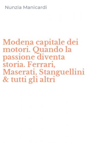 Modena capitale dei motori. Quando la passione diventa storia. Ferrari, Maserati, Stanguellini & tutti gli altri