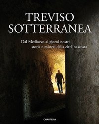 Treviso sotterranea. Dal Medioevo ai giorni nostri, storia e misteri della citt&agrave; nascosta