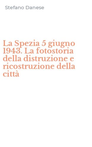 La Spezia 5 giugno 1943. La fotostoria della distruzione e ricostruzione della citt&agrave;