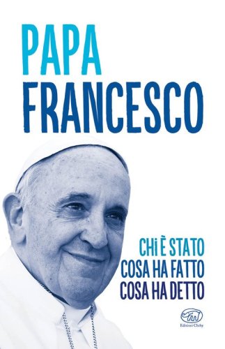 Papa Francesco. Chi &egrave; stato, cosa ha fatto, cosa ha detto