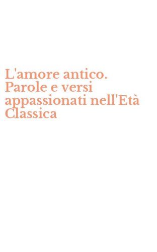 L'amore antico. Parole e versi appassionati nell'Et&agrave; Classica