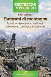 Fantasmi di montagna. Escursioni ai pi&ugrave; spettacolari luoghi abbandonati sulle Alpi del Nordovest