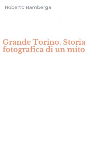 Grande Torino. Storia fotografica di un mito