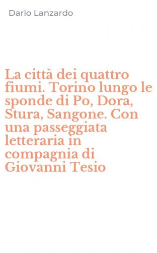 La citt&agrave; dei quattro fiumi. Torino lungo le sponde di Po, Dora, Stura, Sangone. Con una passeggiata letteraria in compagnia di Giovanni Tesio