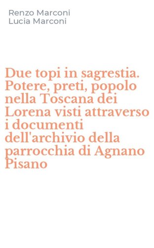 Due topi in sagrestia. Potere, preti, popolo nella Toscana dei Lorena visti attraverso i documenti dell'archivio della parrocchia di Agnano Pisano