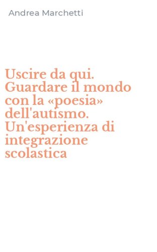 Uscire da qui. Guardare il mondo con la &laquo;poesia&raquo; dell'autismo. Un'esperienza di integrazione scolastica