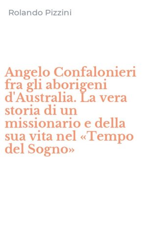 Angelo Confalonieri fra gli aborigeni d'Australia. La vera storia di un missionario e della sua vita nel &laquo;Tempo del Sogno&raquo;