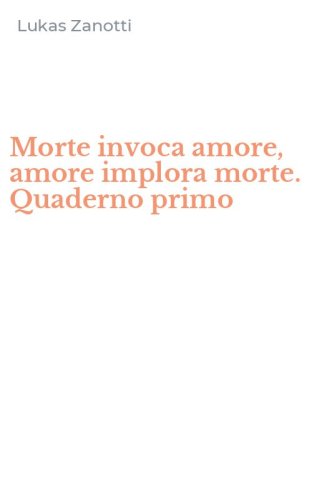 Morte invoca amore, amore implora morte. Quaderno primo