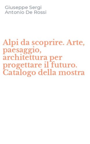 Alpi da scoprire. Arte, paesaggio, architettura per progettare il futuro. Catalogo della mostra