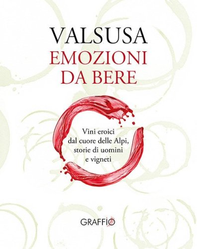 Valsusa. Emozioni da bere. Vini eroici dal cuore delle Alpi, storie di uomini e di vigneti