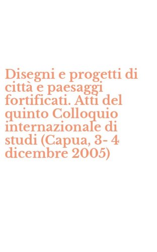 Disegni e progetti di citt&agrave; e paesaggi fortificati. Atti del quinto Colloquio internazionale di studi (Capua, 3-4 dicembre 2005)