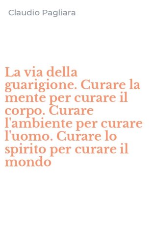 La via della guarigione. Curare la mente per curare il corpo. Curare l'ambiente per curare l'uomo. Curare lo spirito per curare il mondo