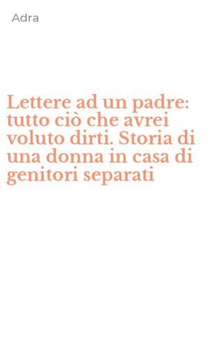 Lettere ad un padre: tutto ci&ograve; che avrei voluto dirti. Storia di una donna in casa di genitori separati