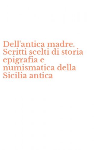Dell'antica madre. Scritti scelti di storia epigrafia e numismatica della Sicilia antica