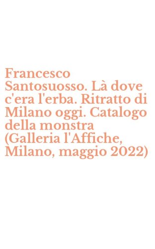 Francesco Santosuosso. L&agrave; dove c'era l'erba. Ritratto di Milano oggi. Catalogo della monstra (Galleria l'Affiche, Milano, maggio 2022)