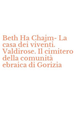 Beth Ha Chajm-La casa dei viventi. Valdirose. Il cimitero della comunit&agrave; ebraica di Gorizia