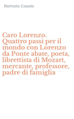Caro Lorenzo. Quattro passi per il mondo con Lorenzo da Ponte abate, poeta, librettista di Mozart, mercante, professore, padre di famiglia