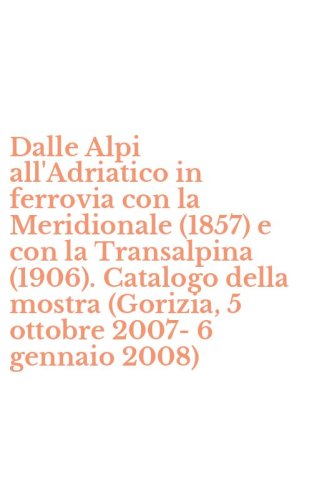 Dalle Alpi all'Adriatico in ferrovia con la Meridionale (1857) e con la Transalpina (1906). Catalogo della mostra (Gorizia, 5 ottobre 2007-6 gennaio 2008)