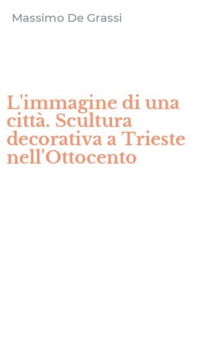 L'immagine di una citt&agrave;. Scultura decorativa a Trieste nell'Ottocento
