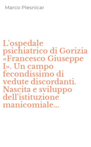 L'ospedale psichiatrico di Gorizia &laquo;Francesco Giuseppe I&raquo;. Un campo fecondissimo di vedute discordanti. Nascita e sviluppo dell'istituzione manicomiale...