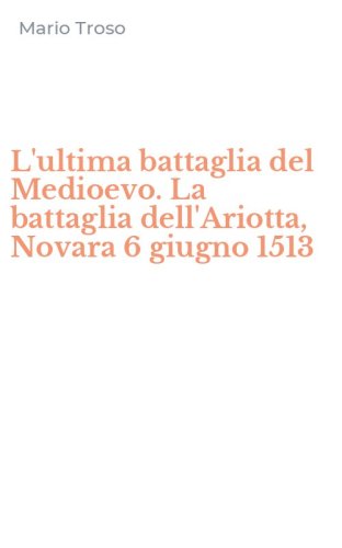 L'ultima battaglia del Medioevo. La battaglia dell'Ariotta, Novara 6 giugno 1513