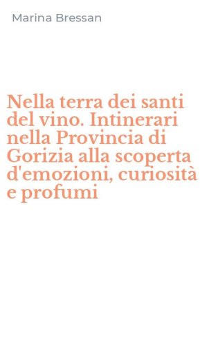 Nella terra dei santi del vino. Intinerari nella Provincia di Gorizia alla scoperta d'emozioni, curiosit&agrave; e profumi