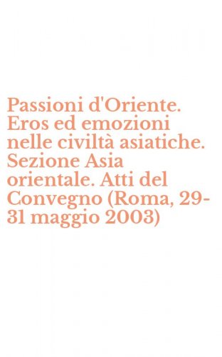 Passioni d'Oriente. Eros ed emozioni nelle civilt&agrave; asiatiche. Sezione Asia orientale. Atti del Convegno (Roma, 29-31 maggio 2003)