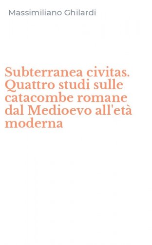 Subterranea civitas. Quattro studi sulle catacombe romane dal Medioevo all'et&agrave; moderna