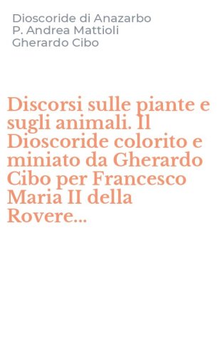 Discorsi sulle piante e sugli animali. Il Dioscoride colorito e miniato da Gherardo Cibo per Francesco Maria II della Rovere... - GHERARDO CIBO PER FRANCESCO MARIA II DELLA ROVERE...