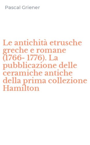 Le antichit&agrave; etrusche greche e romane (1766-1776). La pubblicazione delle ceramiche antiche della prima collezione Hamilton - ANTICHE DELLA PRIMA COLLEZIONE HAMILTON (LE)