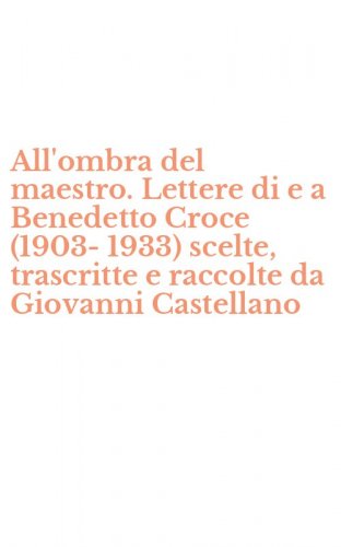 All'ombra del maestro. Lettere di e a Benedetto Croce (1903-1933) scelte, trascritte e raccolte da Giovanni Castellano