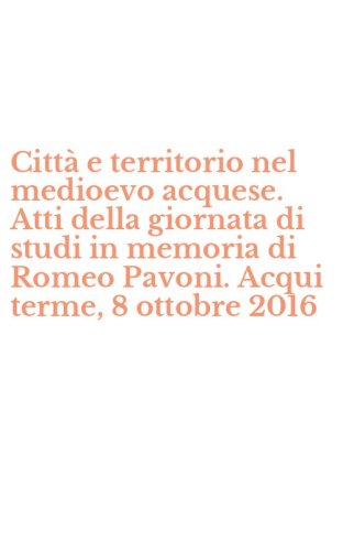 Citt&agrave; e territorio nel medioevo acquese. Atti della giornata di studi in memoria di Romeo Pavoni. Acqui terme, 8 ottobre 2016