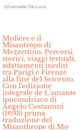 Moli&egrave;re e il Misantropo di Mezzettino. Percorsi storici, viaggi testuali, adattamenti inediti tra Parigi e Firenze alla fine del Seicento. Con l'edizione integrale de L'amante ipocondriaco di Angelo Costantini (1693) prima traduzione del Misanthrope di Mo
