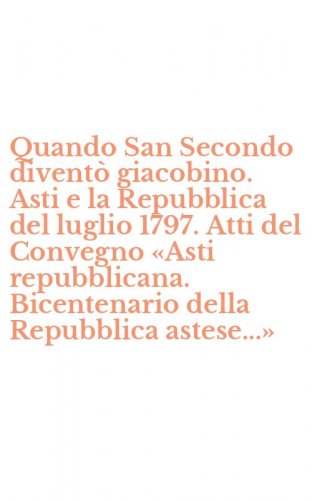 Quando San Secondo divent&ograve; giacobino. Asti e la Repubblica del luglio 1797. Atti del Convegno &laquo;Asti repubblicana. Bicentenario della Repubblica astese...&raquo;
